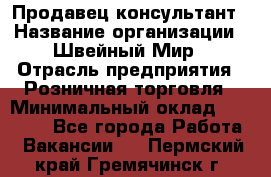 Продавец-консультант › Название организации ­ Швейный Мир › Отрасль предприятия ­ Розничная торговля › Минимальный оклад ­ 30 000 - Все города Работа » Вакансии   . Пермский край,Гремячинск г.